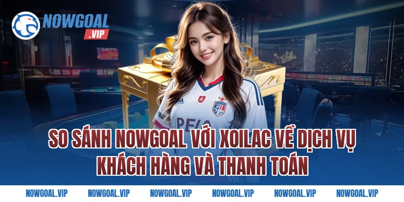 So sánh Nowgoal với Xoilac về dịch vụ khách hàng và thanh toán