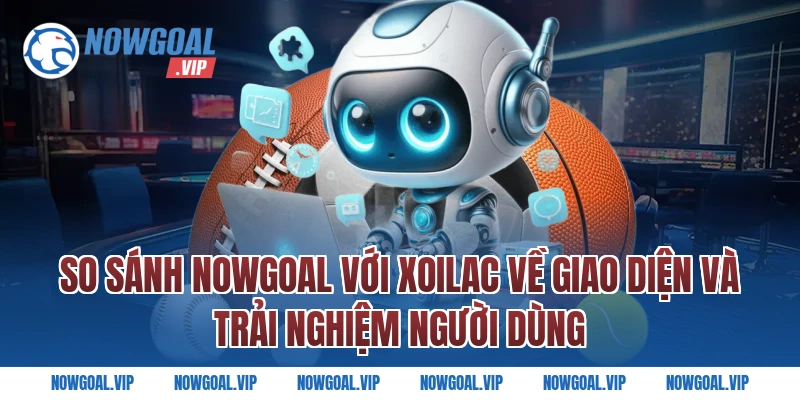 So sánh Nowgoal với Xoilac về giao diện và trải nghiệm người dùng
