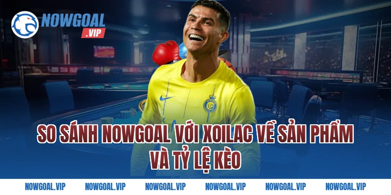 So sánh Nowgoal với Xoilac về sản phẩm và tỷ lệ kèo