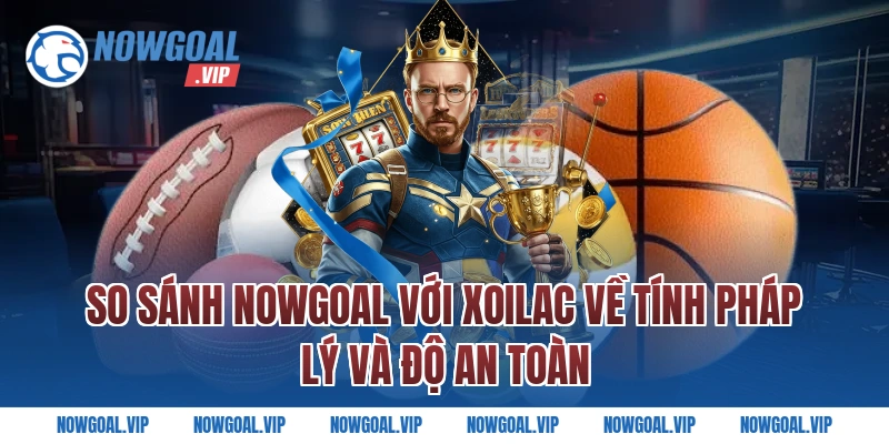 So sánh Nowgoal với Xoilac về tính pháp lý và độ an toàn